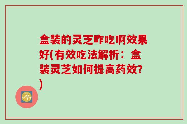 盒装的灵芝咋吃啊效果好(有效吃法解析：盒装灵芝如何提高药效？)