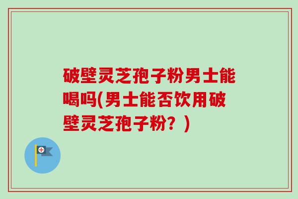 破壁灵芝孢子粉男士能喝吗(男士能否饮用破壁灵芝孢子粉？)