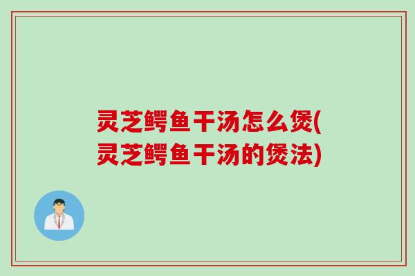 灵芝鳄鱼干汤怎么煲(灵芝鳄鱼干汤的煲法)