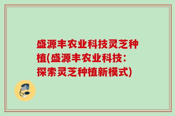 盛源丰农业科技灵芝种植(盛源丰农业科技:探索灵芝种植新模式) 盛源丰农业科技灵芝种植(盛源丰农业科技:探索灵芝种植新模式)