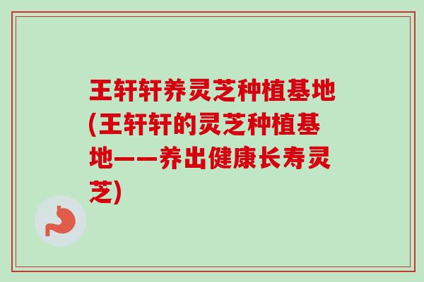 王轩轩养灵芝种植基地(王轩轩的灵芝种植基地——养出健康长寿灵芝)
