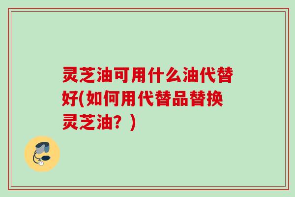 灵芝油可用什么油代替好(如何用代替品替换灵芝油？)