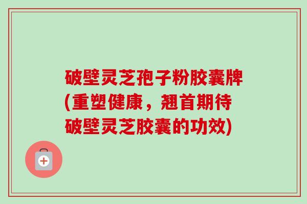 破壁灵芝孢子粉胶囊牌(重塑健康，翘首期待破壁灵芝胶囊的功效)