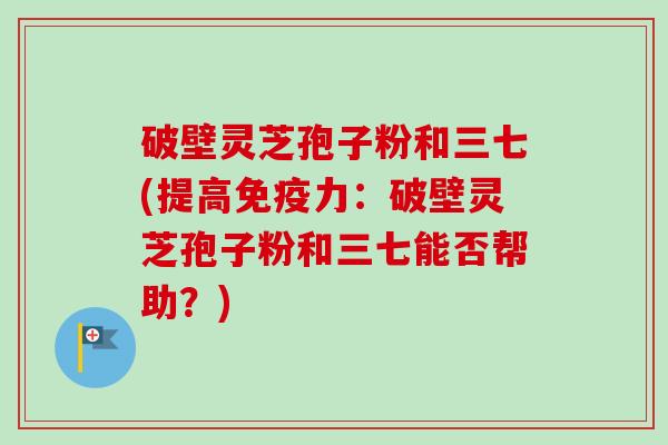 破壁灵芝孢子粉和三七(提高免疫力：破壁灵芝孢子粉和三七能否帮助？)