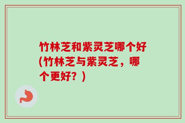 竹林芝和紫灵芝哪个好(竹林芝与紫灵芝，哪个更好？)