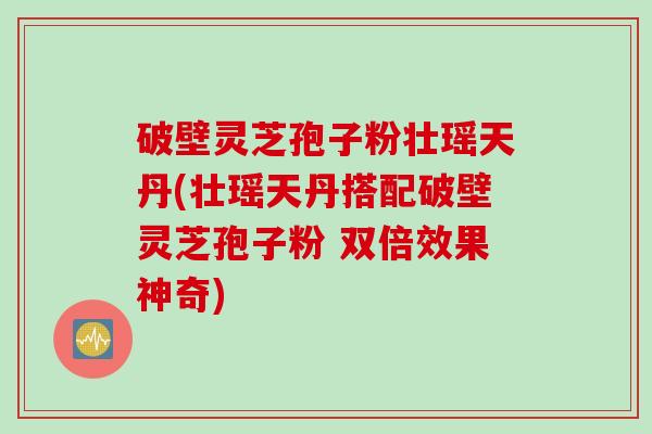 破壁灵芝孢子粉壮瑶天丹(壮瑶天丹搭配破壁灵芝孢子粉 双倍效果神奇)