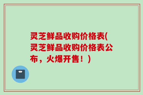 灵芝鲜品收购价格表(灵芝鲜品收购价格表公布，火爆开售！)
