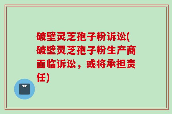 破壁灵芝孢子粉诉讼(破壁灵芝孢子粉生产商面临诉讼，或将承担责任)