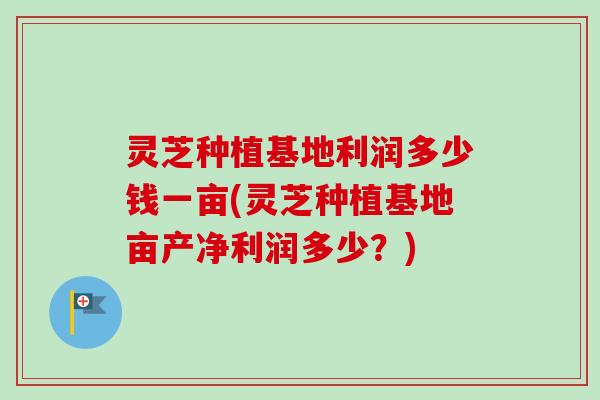 灵芝种植基地利润多少钱一亩(灵芝种植基地亩产净利润多少？)