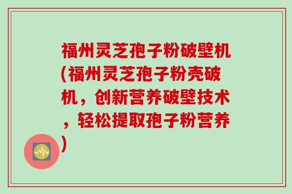 福州灵芝孢子粉破壁机(福州灵芝孢子粉壳破机，创新营养破壁技术，轻松提取孢子粉营养)