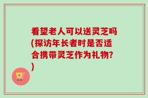 看望老人可以送灵芝吗(探访年长者时是否适合携带灵芝作为礼物？)