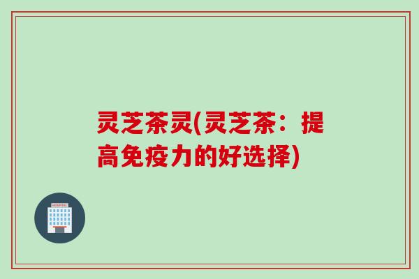 灵芝茶灵(灵芝茶：提高免疫力的好选择)