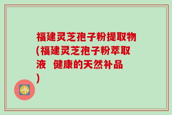 福建灵芝孢子粉提取物(福建灵芝孢子粉萃取液  健康的天然补品)