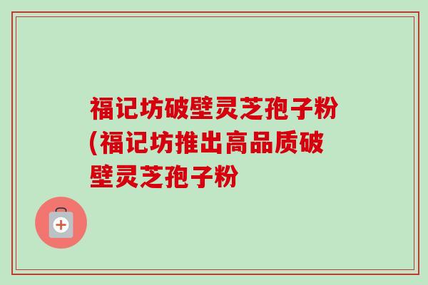 福记坊破壁灵芝孢子粉(福记坊推出高品质破壁灵芝孢子粉 福记坊破壁灵芝孢子粉(福记坊推出高品质破壁灵芝孢子粉