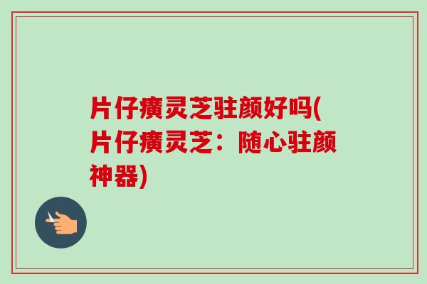 片仔癀灵芝驻颜好吗(片仔癀灵芝：随心驻颜神器)
