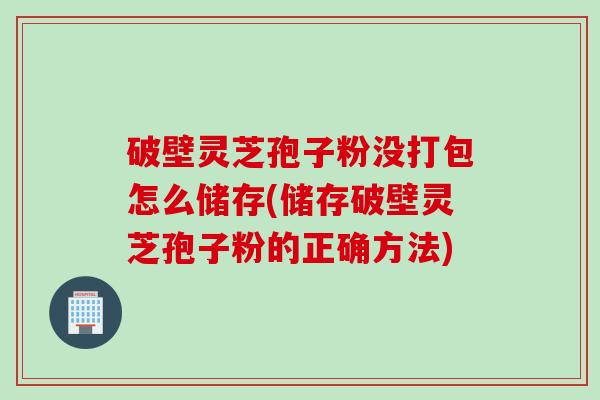 破壁灵芝孢子粉没打包怎么储存(储存破壁灵芝孢子粉的正确方法)