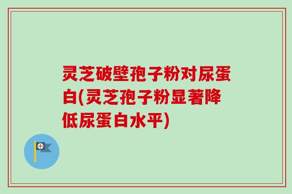 灵芝破壁孢子粉对尿蛋白(灵芝孢子粉显著降低尿蛋白水平) 灵芝破壁孢子粉对尿蛋白(灵芝孢子粉显著降低尿蛋白水平)