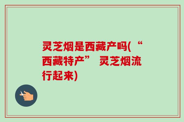 灵芝烟是西藏产吗(“西藏特产” 灵芝烟流行起来)