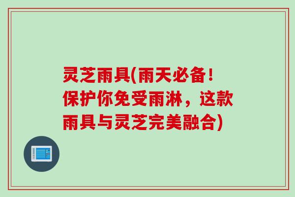 灵芝雨具(雨天必备！保护你免受雨淋，这款雨具与灵芝完美融合)