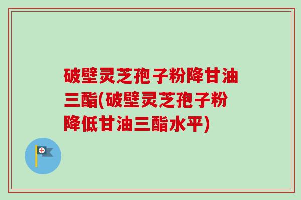 破壁灵芝孢子粉降甘油三酯(破壁灵芝孢子粉降低甘油三酯水平)