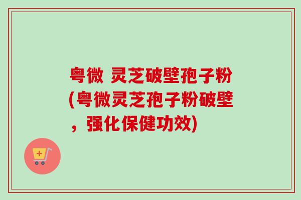 粤微 灵芝破壁孢子粉(粤微灵芝孢子粉破壁，强化保健功效)