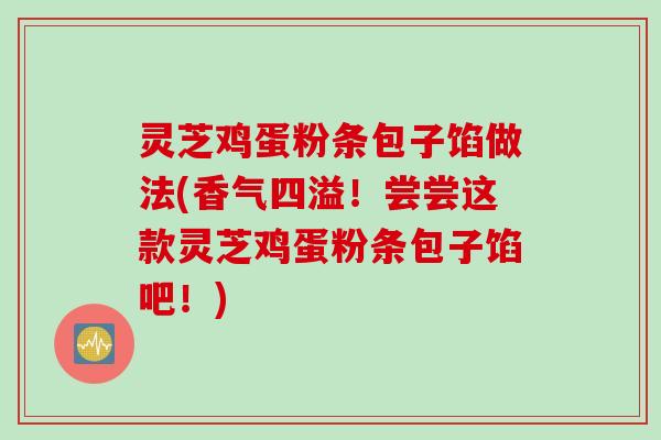 灵芝鸡蛋粉条包子馅做法(香气四溢！尝尝这款灵芝鸡蛋粉条包子馅吧！)