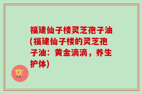 福建仙子楼灵芝孢子油(福建仙子楼的灵芝孢子油：黄金滴滴，养生护体)