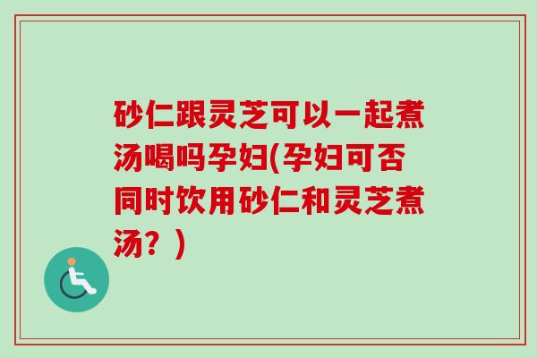 砂仁跟灵芝可以一起煮汤喝吗孕妇(孕妇可否同时饮用砂仁和灵芝煮汤？)