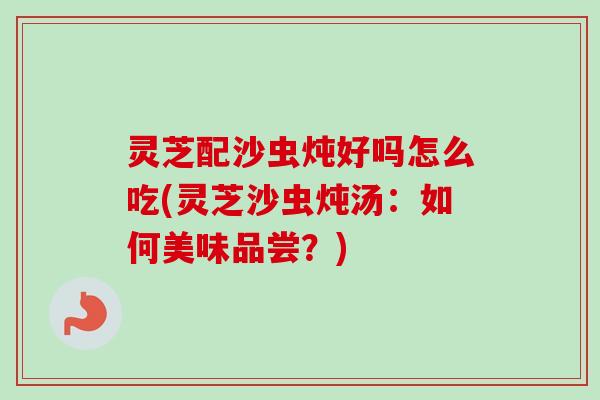 灵芝配沙虫炖好吗怎么吃(灵芝沙虫炖汤：如何美味品尝？)