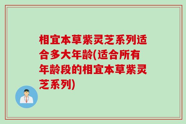相宜本草紫灵芝系列适合多大年龄(适合所有年龄段的相宜本草紫灵芝系列)