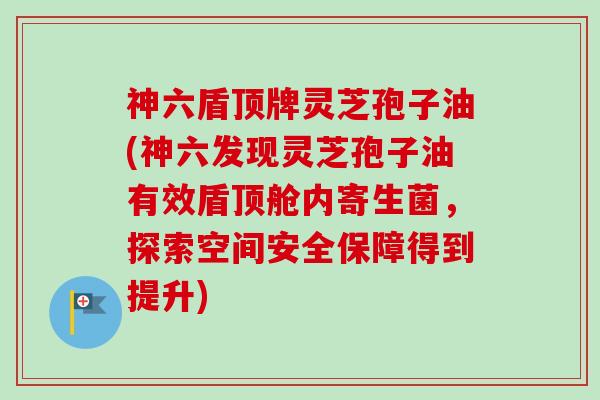 神六盾顶牌灵芝孢子油(神六发现灵芝孢子油有效盾顶舱内寄生菌，探索空间安全保障得到提升)