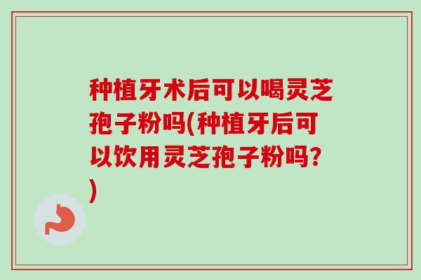 种植牙术后可以喝灵芝孢子粉吗(种植牙后可以饮用灵芝孢子粉吗？)