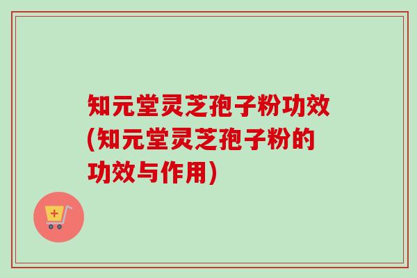 知元堂灵芝孢子粉功效(知元堂灵芝孢子粉的功效与作用)