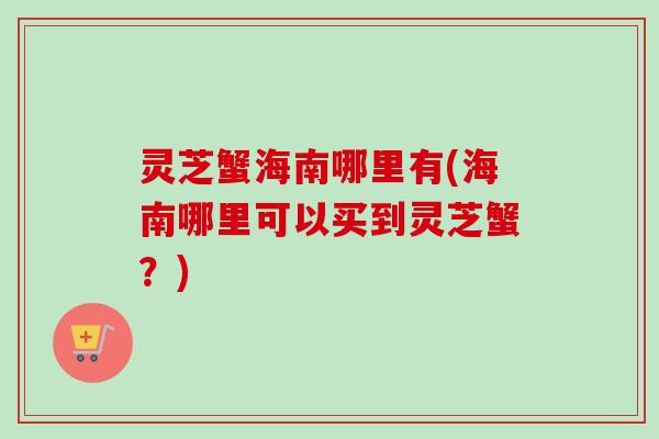 灵芝蟹海南哪里有(海南哪里可以买到灵芝蟹？)