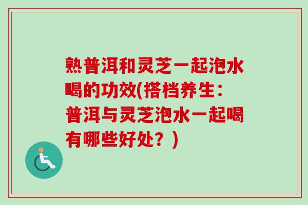 熟普洱和灵芝一起泡水喝的功效(搭档养生：普洱与灵芝泡水一起喝有哪些好处？)
