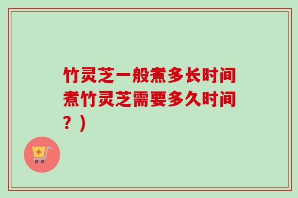 竹灵芝一般煮多长时间煮竹灵芝需要多久时间？)