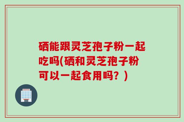 硒能跟灵芝孢子粉一起吃吗(硒和灵芝孢子粉可以一起食用吗？)