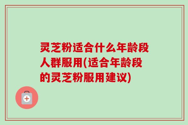 灵芝粉适合什么年龄段人群服用(适合年龄段的灵芝粉服用建议) 灵芝粉适合什么年龄段人群服用(适合年龄段的灵芝粉服用建议)