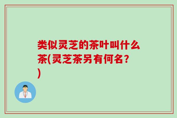 类似灵芝的茶叶叫什么茶(灵芝茶另有何名？)