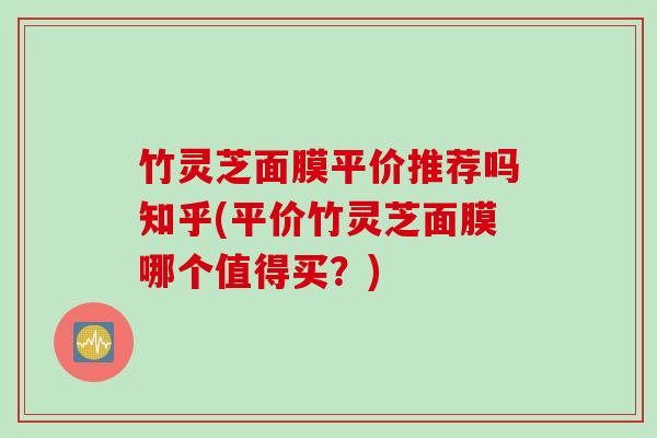 竹灵芝面膜平价推荐吗知乎(平价竹灵芝面膜哪个值得买？)