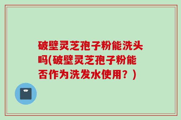 破壁灵芝孢子粉能洗头吗(破壁灵芝孢子粉能否作为洗发水使用？)