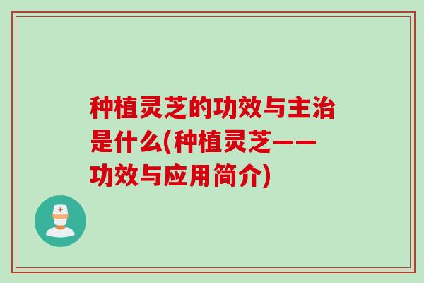 种植灵芝的功效与主治是什么(种植灵芝——功效与应用简介)
