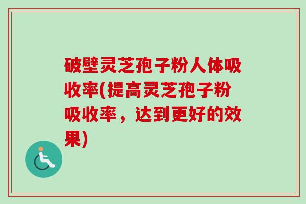 破壁灵芝孢子粉人体吸收率(提高灵芝孢子粉吸收率，达到更好的效果)