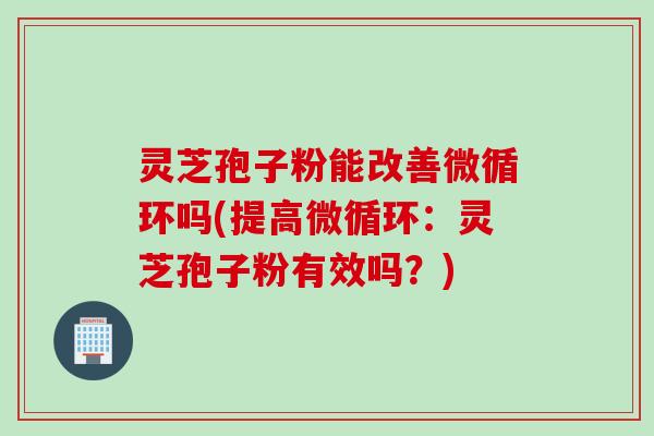 灵芝孢子粉能改善微循环吗(提高微循环：灵芝孢子粉有效吗？)