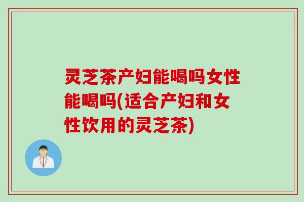 灵芝茶产妇能喝吗女性能喝吗(适合产妇和女性饮用的灵芝茶)