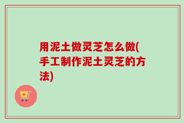 用泥土做灵芝怎么做(手工制作泥土灵芝的方法)