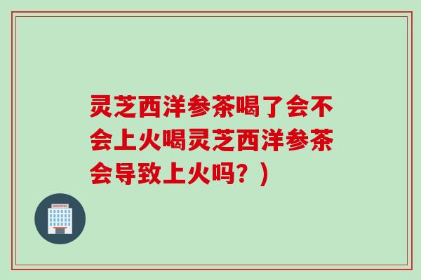 灵芝西洋参茶喝了会不会上火喝灵芝西洋参茶会导致上火吗？)