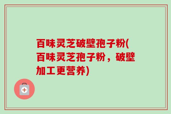 百味灵芝破壁孢子粉(百味灵芝孢子粉，破壁加工更营养)