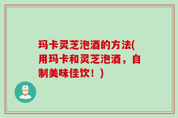 玛卡灵芝泡酒的方法(用玛卡和灵芝泡酒，自制美味佳饮！)