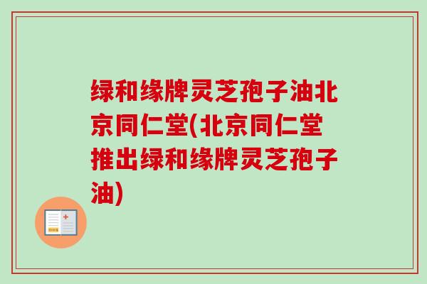 绿和缘牌灵芝孢子油北京同仁堂(北京同仁堂推出绿和缘牌灵芝孢子油)